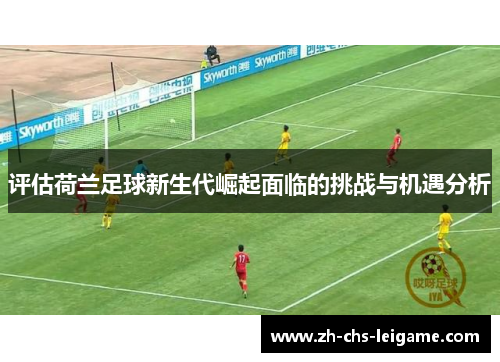 评估荷兰足球新生代崛起面临的挑战与机遇分析